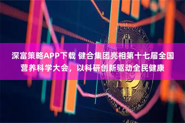 深富策略APP下载 健合集团亮相第十七届全国营养科学大会，以科研创新驱动全民健康