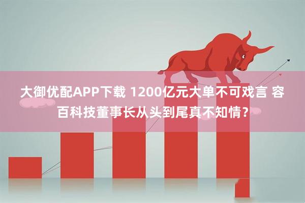 大御优配APP下载 1200亿元大单不可戏言 容百科技董事长从头到尾真不知情？