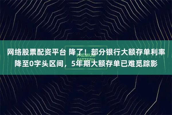 网络股票配资平台 降了！部分银行大额存单利率降至0字头区间，5年期大额存单已难觅踪影