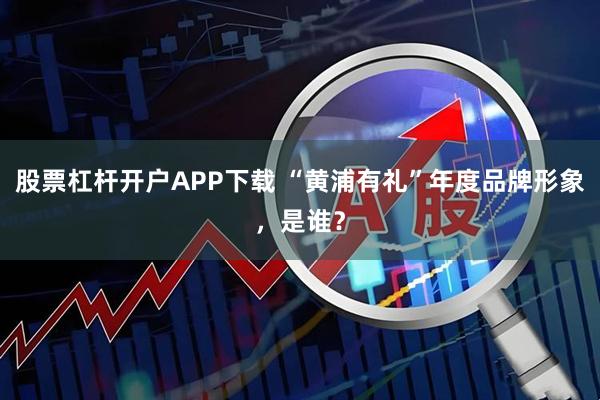 股票杠杆开户APP下载 “黄浦有礼”年度品牌形象，是谁？