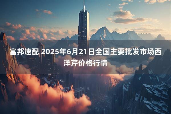富邦速配 2025年6月21日全国主要批发市场西洋芹价格行情