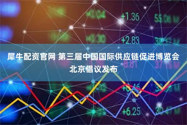 犀牛配资官网 第三届中国国际供应链促进博览会北京倡议发布