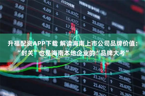 升福配资APP下载 解读海南上市公司品牌价值：“封关”也是海南本地企业的“品牌大考”