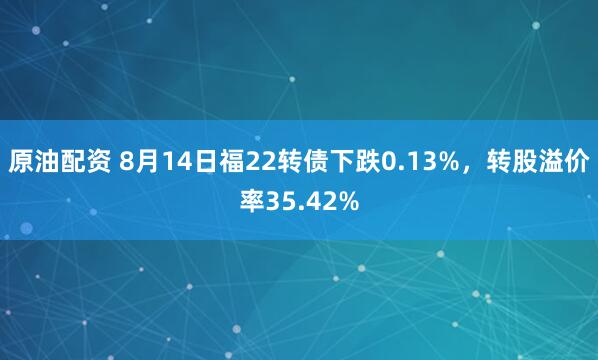 原油配资 8月14日福22转债下跌0.13%，转股溢价率35.42%