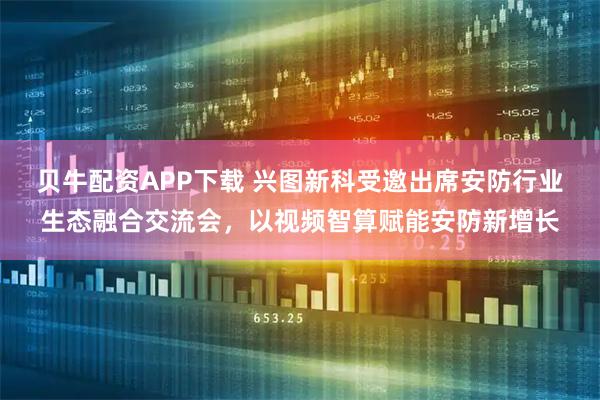 贝牛配资APP下载 兴图新科受邀出席安防行业生态融合交流会，以视频智算赋能安防新增长