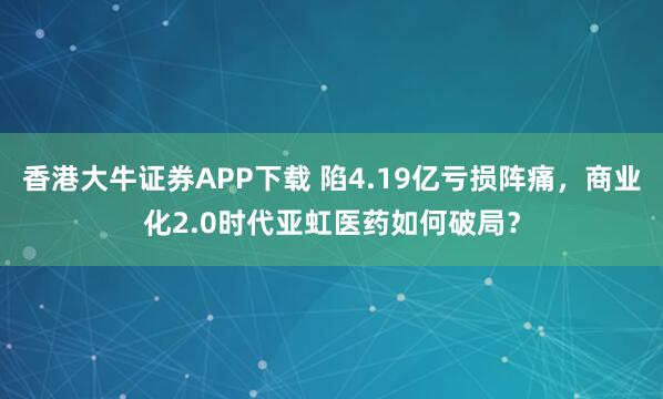 香港大牛证券APP下载 陷4.19亿亏损阵痛，商业化2.0时代亚虹医药如何破局？
