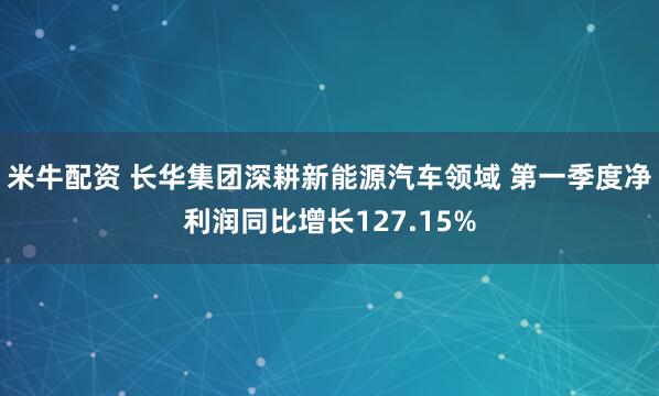 米牛配资 长华集团深耕新能源汽车领域 第一季度净利润同比增长127.15%